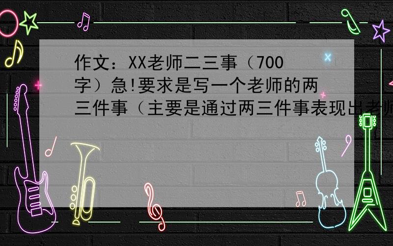 作文：XX老师二三事（700字）急!要求是写一个老师的两三件事（主要是通过两三件事表现出老师和学生之间的情感交流）,不少于700字,不管是从哪抄的或者自己写的只要合适,一切ok!特别急!