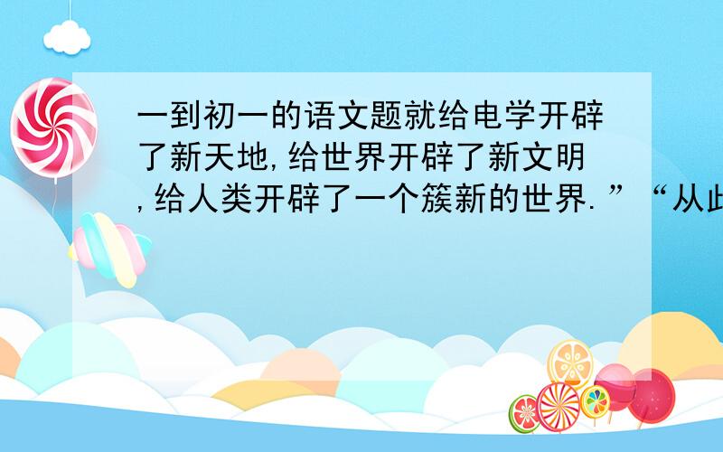 一到初一的语文题就给电学开辟了新天地,给世界开辟了新文明,给人类开辟了一个簇新的世界.”“从此他就终身没有离开电学试验了,就给电学开辟了新天地,给世界开辟了新文明,给人类开辟