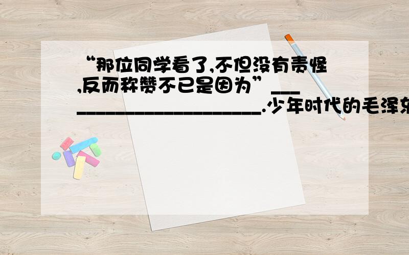 “那位同学看了,不但没有责怪,反而称赞不已是因为”______________________.少年时代的毛泽东一天,毛泽东看见一位同学拿着一本《世界英雄豪杰传》,便恳切地请求借给他阅读.那位同学答应了.