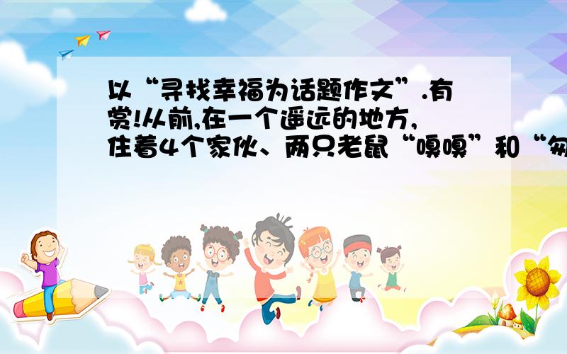 以“寻找幸福为话题作文”.有赏!从前,在一个遥远的地方,住着4个家伙、两只老鼠“嗅嗅”和“匆匆”.另外两个是和他们一样大小的人“哼哼”和“唧唧”他们每天在上都在迷宫里面找奶酪