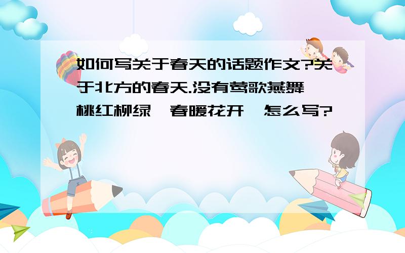 如何写关于春天的话题作文?关于北方的春天.没有莺歌燕舞、桃红柳绿、春暖花开,怎么写?