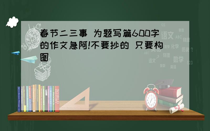 春节二三事 为题写篇600字的作文急阿!不要抄的 只要构图