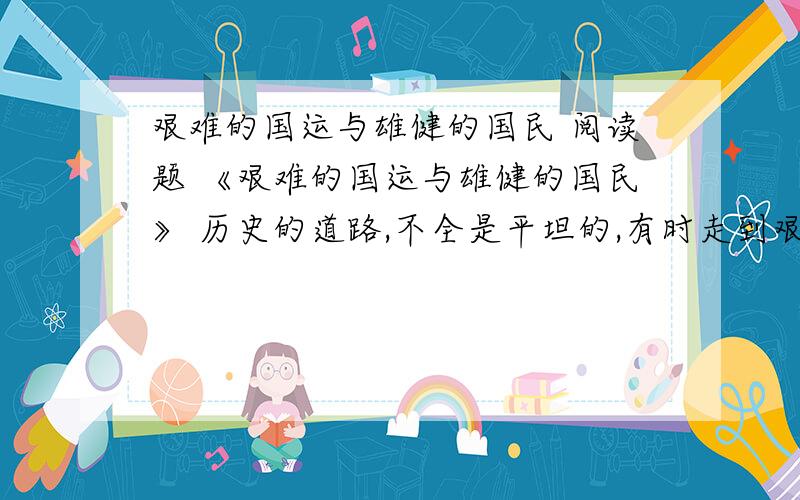 艰难的国运与雄健的国民 阅读题 《艰难的国运与雄健的国民》 历史的道路,不全是平坦的,有时走到艰难险阻的境界,这是全靠雄健的精神才能够冲过去的.一条浩浩荡荡的长江大河,有时流到