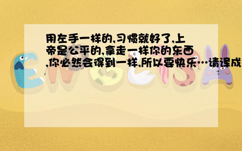 用左手一样的,习惯就好了,上帝是公平的,拿走一样你的东西,你必然会得到一样,所以要快乐…请译成英文