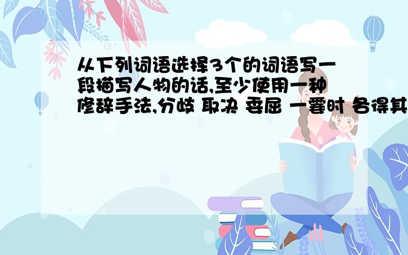 从下列词语选择3个的词语写一段描写人物的话,至少使用一种修辞手法,分歧 取决 委屈 一霎时 各得其所