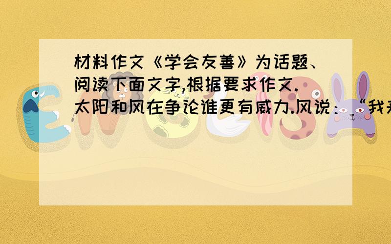 材料作文《学会友善》为话题、阅读下面文字,根据要求作文.太阳和风在争论谁更有威力.风说：“我来证明我比你行.你看到那儿穿大衣的老头了吗?我打赌我能比你更快地使他脱掉大衣.”