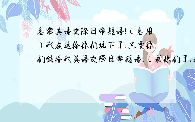 急需英语交际日常短语!（急用）我在这给你们跪下了,只要你们能给我英语交际日常短语.（求你们了,越快越好.）带中文。