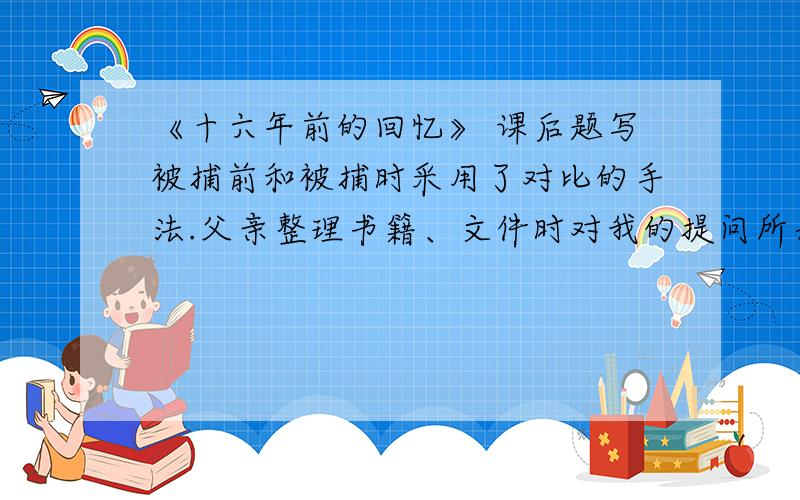 《十六年前的回忆》 课后题写被捕前和被捕时采用了对比的手法.父亲整理书籍、文件时对我的提问所表现出得含糊、敷衍的态度与（ ）形成对比；面对敌人,“我”的恐惧与（ ）形成对比.