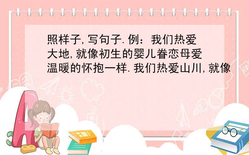 照样子,写句子.例：我们热爱大地,就像初生的婴儿眷恋母爱温暖的怀抱一样.我们热爱山川,就像　　　　　　　　　　　　　　　　　　　　　　　　　　　.我们热爱河流,就像