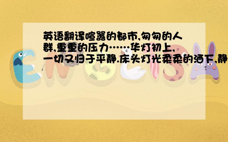 英语翻译喧嚣的都市,匆匆的人群,重重的压力……华灯初上,一切又归于平静.床头灯光柔柔的洒下,静静坐下来,让我们享受那久违的宁静.翻开智慧的篇章,徜徉在优美的文字中,品读一个个优美