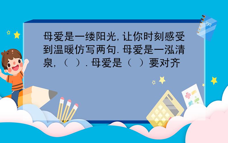 母爱是一缕阳光,让你时刻感受到温暖仿写两句.母爱是一泓清泉,（ ）.母爱是（ ）要对齐