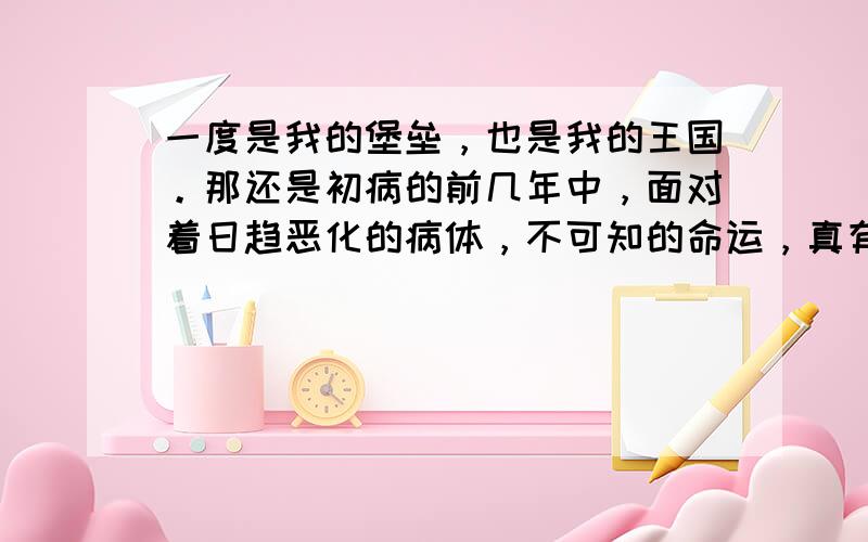 一度是我的堡垒，也是我的王国。那还是初病的前几年中，面对着日趋恶化的病体，不可知的命运，真有前途茫茫，不知何去何从之感。甚至天边掠过一只飞鸟，也能叫我触景生情，伤感泪