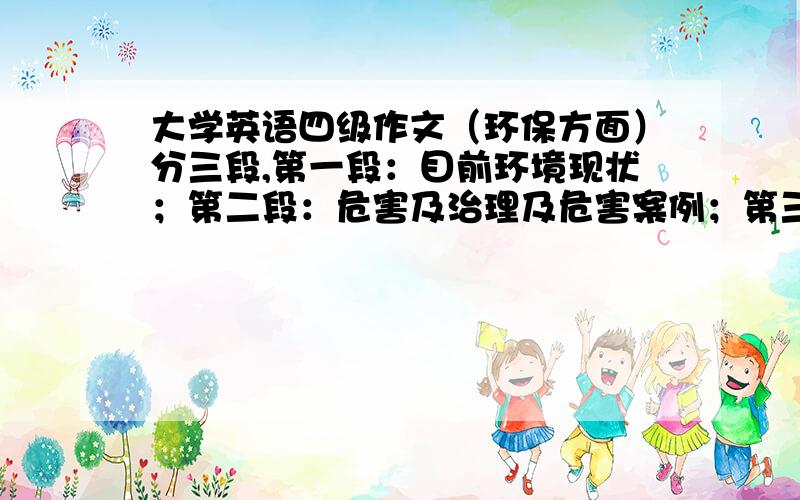 大学英语四级作文（环保方面）分三段,第一段：目前环境现状；第二段：危害及治理及危害案例；第三段：自己的想法