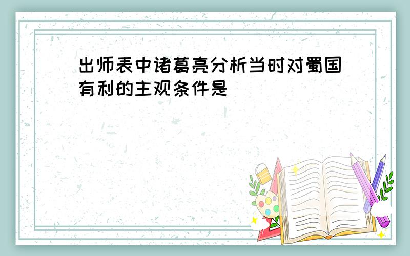 出师表中诸葛亮分析当时对蜀国有利的主观条件是