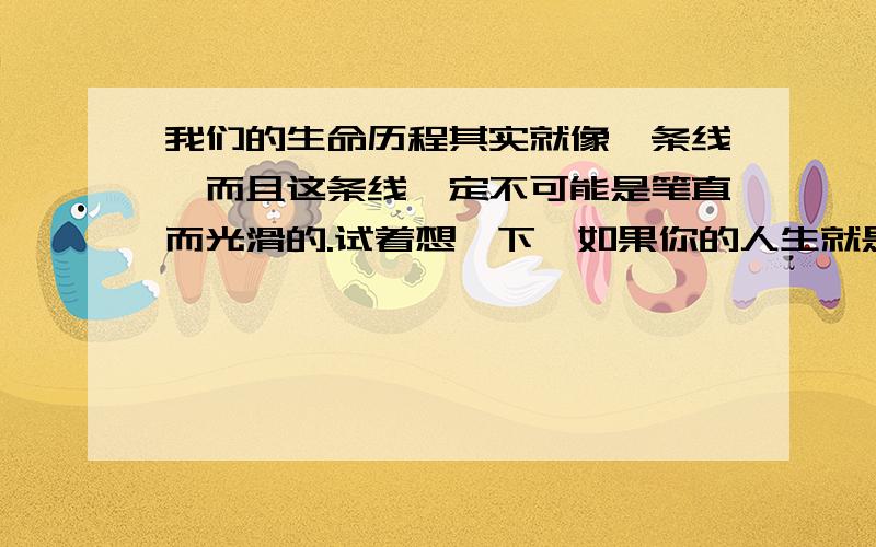 我们的生命历程其实就像一条线,而且这条线一定不可能是笔直而光滑的.试着想一下,如果你的人生就是一条光滑笔直的直线,当你走到终点的时候,我觉得,我们所需要的,正是那条线上出现的无