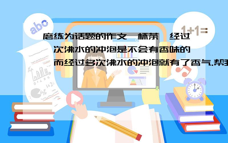 磨练为话题的作文一杯茶,经过一次沸水的冲泡是不会有香味的,而经过多次沸水的冲泡就有了香气.帮我以磨练写一篇作文不少于450字,举例说明成功需磨练.紧急!