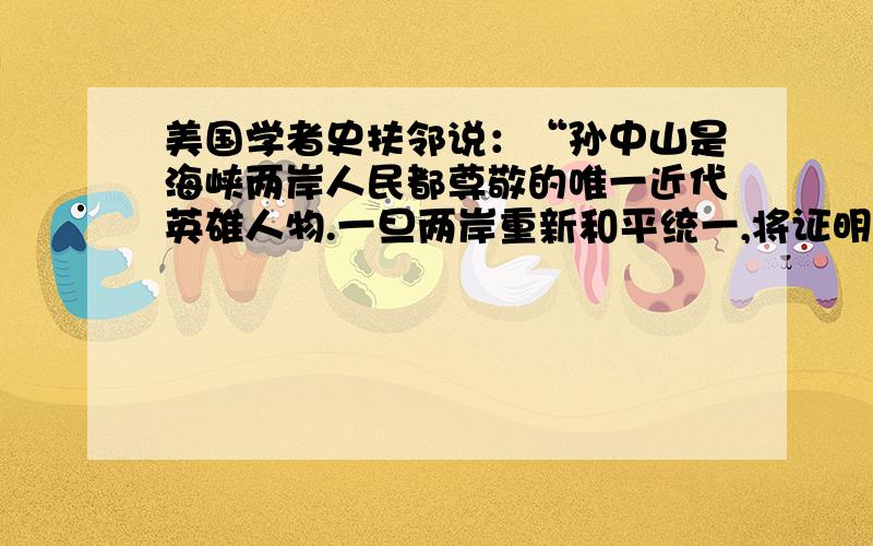 美国学者史扶邻说：“孙中山是海峡两岸人民都尊敬的唯一近代英雄人物.一旦两岸重新和平统一,将证明他们对孙中山的共同怀念是有益的跨越障碍的心理沟通”的观点评价