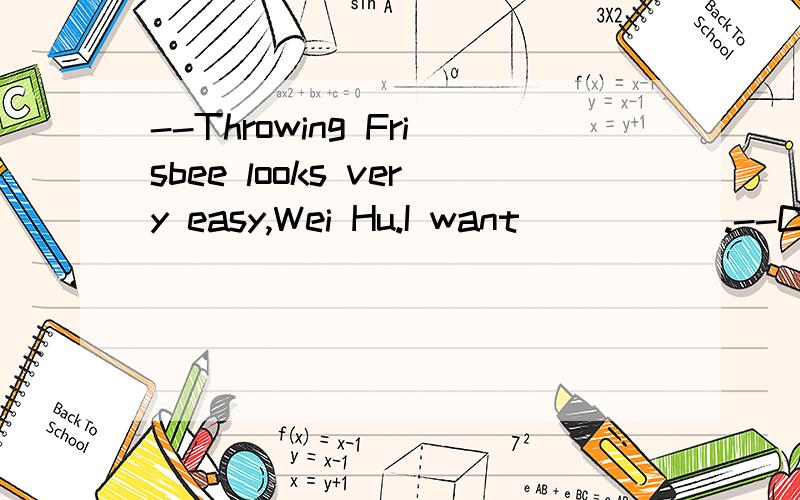 --Throwing Frisbee looks very easy,Wei Hu.I want _____.--Come on,please.A.to a try B.a go C.to have a look D.to make itIn the dark street,there wasn't a single person _____ she could turn for help.A.that B.who C.from whom D.to whomThe person _____ be