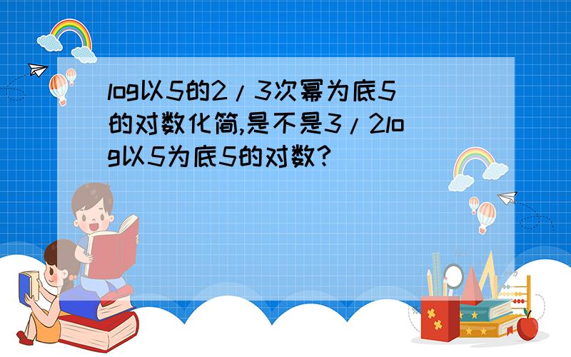 log以5的2/3次幂为底5的对数化简,是不是3/2log以5为底5的对数?