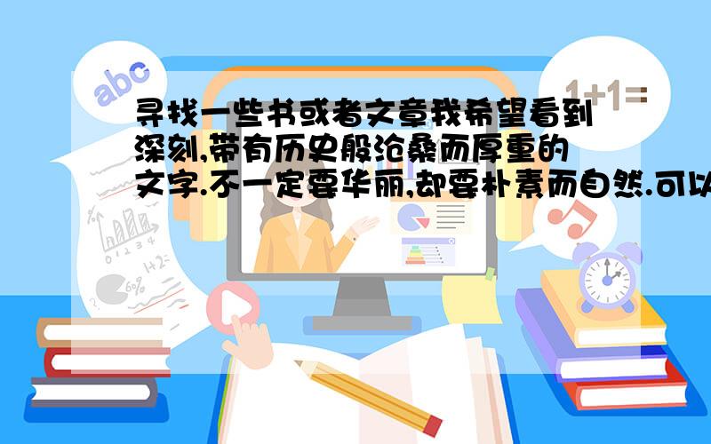 寻找一些书或者文章我希望看到深刻,带有历史般沧桑而厚重的文字.不一定要华丽,却要朴素而自然.可以是诗,可以是散文,也可以是小说等.青春,武侠,玄幻,推理等等我不要.我不喜欢80后作家写