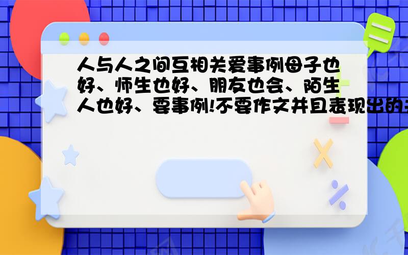 人与人之间互相关爱事例母子也好、师生也好、朋友也会、陌生人也好、要事例!不要作文并且表现出的关爱隐藏得越深越好!关爱越浓越好,我发誓!