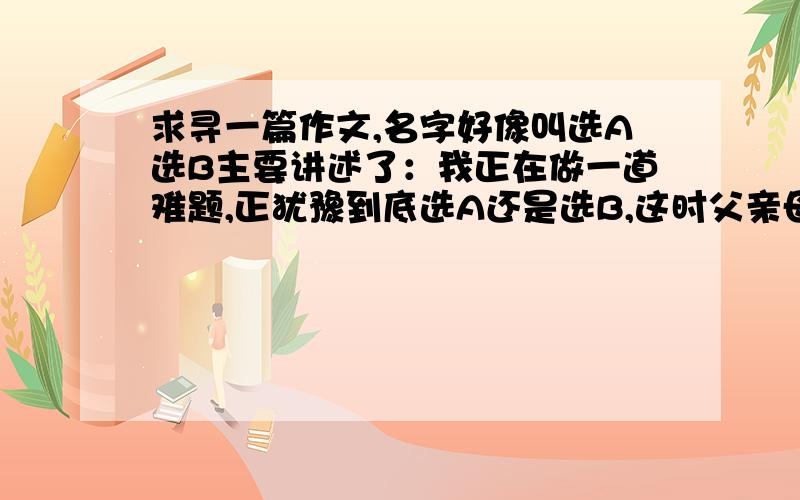 求寻一篇作文,名字好像叫选A选B主要讲述了：我正在做一道难题,正犹豫到底选A还是选B,这时父亲母亲在争吵,一气之下想要离婚.母亲进来问我是否要跟她,父亲问我是否跟他……这样的一个作