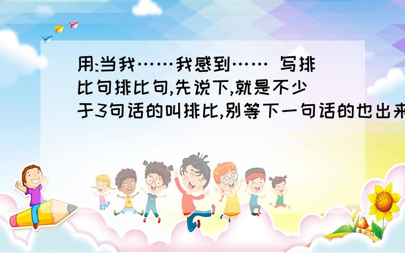 用:当我……我感到…… 写排比句排比句,先说下,就是不少于3句话的叫排比,别等下一句话的也出来了,那不叫排比,叫句子..我是学生,不是恋人.