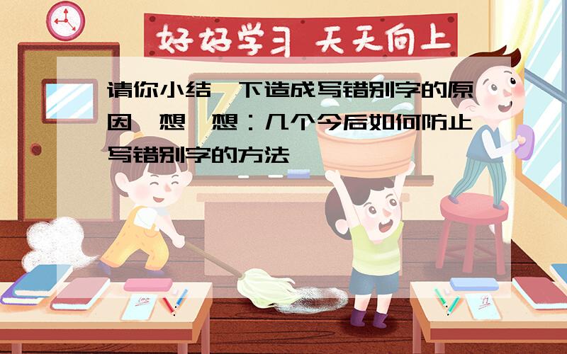 请你小结一下造成写错别字的原因,想一想：几个今后如何防止写错别字的方法