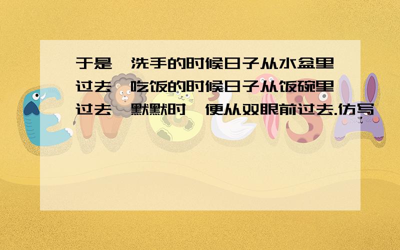 于是,洗手的时候日子从水盆里过去,吃饭的时候日子从饭碗里过去,默默时,便从双眼前过去.仿写