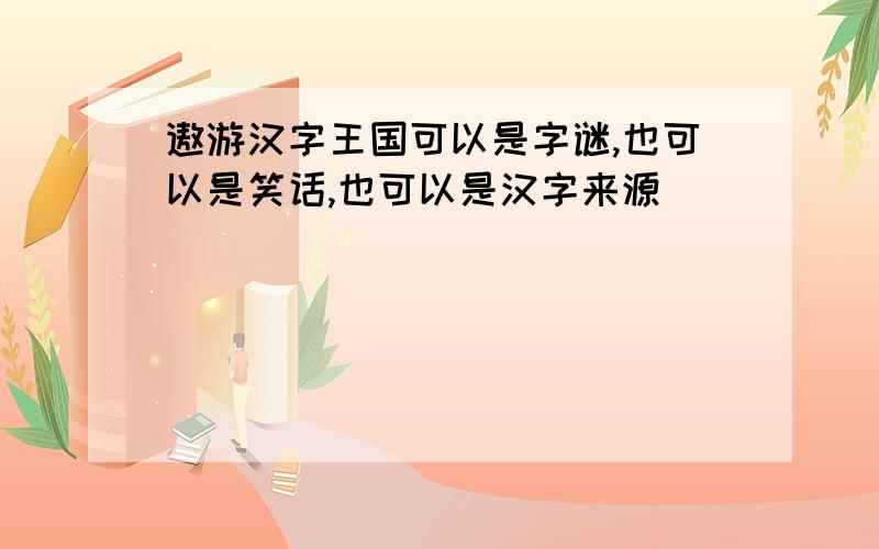 遨游汉字王国可以是字谜,也可以是笑话,也可以是汉字来源