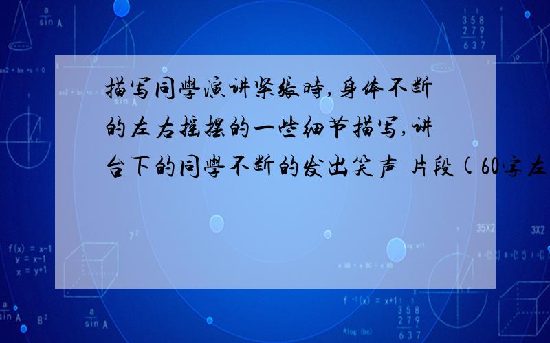 描写同学演讲紧张时,身体不断的左右摇摆的一些细节描写,讲台下的同学不断的发出笑声 片段(60字左右)