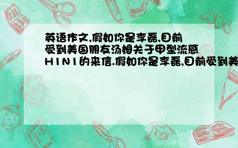 英语作文,假如你是李磊,目前受到美国朋友汤姆关于甲型流感H1N1的来信.假如你是李磊,目前受到美国朋友汤姆关于甲型流感H1N1的来信.请你用60-80词给汤姆写一封回信,回答有关问题要求：（1