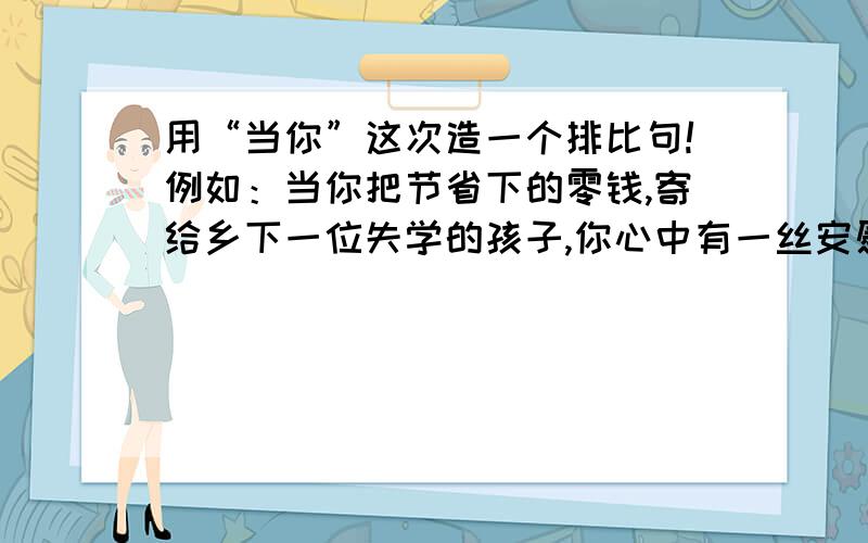 用“当你”这次造一个排比句!例如：当你把节省下的零钱,寄给乡下一位失学的孩子,你心中有一丝安慰；当你把刚刚写好的稿件,投进绿色的邮筒,你心中又多了一份企盼；当你和朋友相聚,海