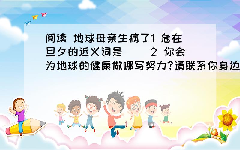 阅读 地球母亲生病了1 危在旦夕的近义词是（ ）2 你会为地球的健康做哪写努力?请联系你身边的情况写一段话.（不少于60字）