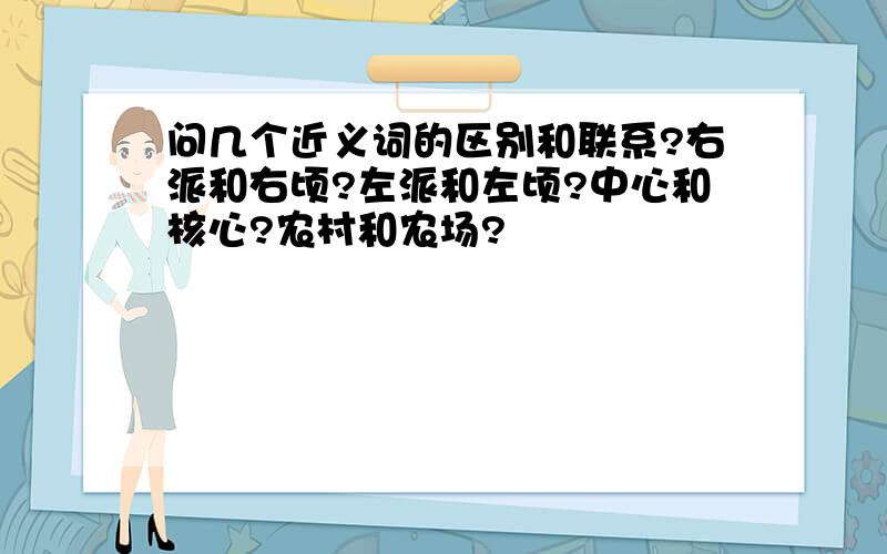 问几个近义词的区别和联系?右派和右顷?左派和左顷?中心和核心?农村和农场?