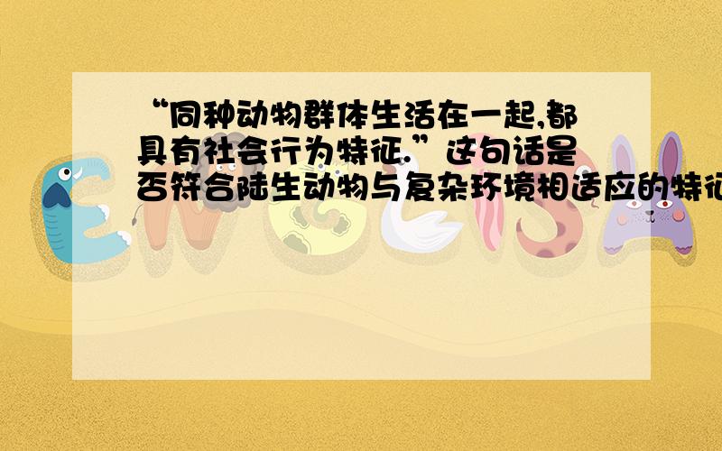 “同种动物群体生活在一起,都具有社会行为特征.”这句话是否符合陆生动物与复杂环境相适应的特征?