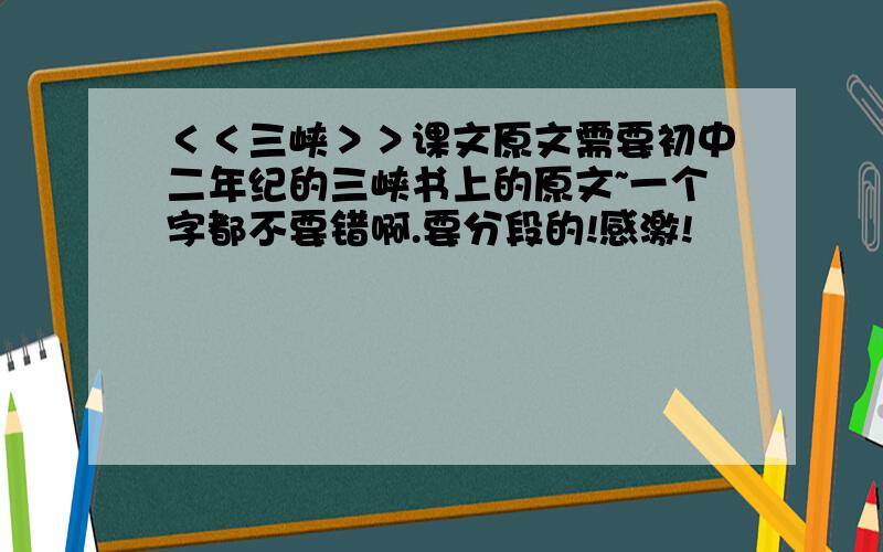 ＜＜三峡＞＞课文原文需要初中二年纪的三峡书上的原文~一个字都不要错啊.要分段的!感激!