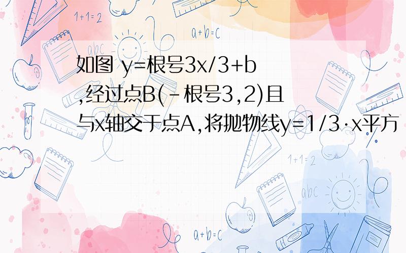 如图 y=根号3x/3+b ,经过点B(-根号3,2)且与x轴交于点A,将抛物线y=1/3·x平方 沿x轴作左右平移后得到如图 y=根号3x/3+b ,经过点B(-根号3,2)且与x轴交于点A, 将抛物线y=1/3·x平方 沿x轴作左右平移后得到