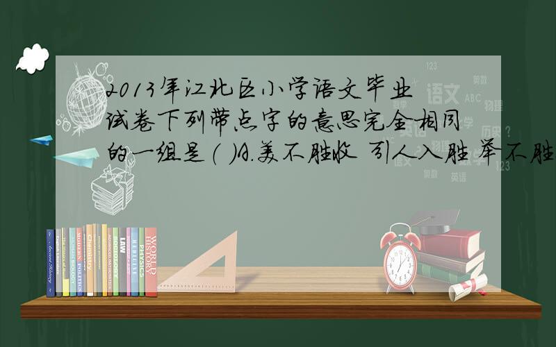 2013年江北区小学语文毕业试卷下列带点字的意思完全相同的一组是（ ）A.美不胜收 引人入胜 举不胜举（加点字“胜”）B.朝夕相处 朝三暮四 朝不保夕（加点字“朝”）C.兴国安邦 兴高采烈