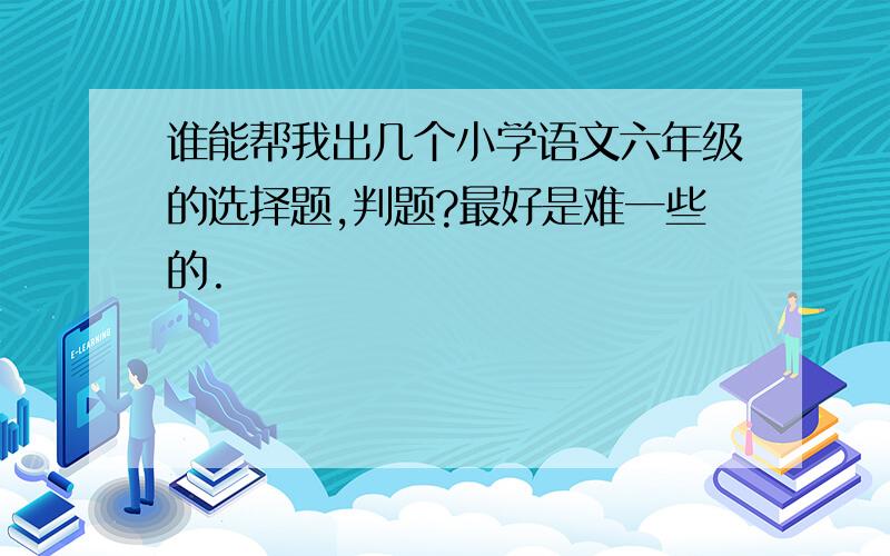 谁能帮我出几个小学语文六年级的选择题,判题?最好是难一些的.