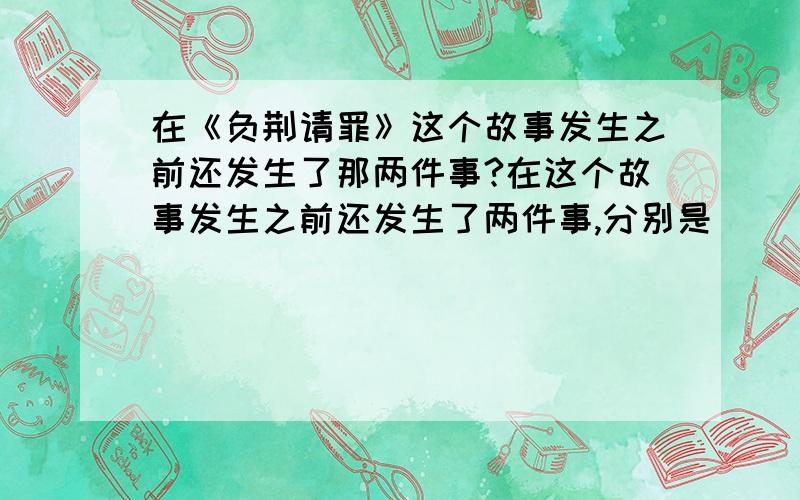 在《负荆请罪》这个故事发生之前还发生了那两件事?在这个故事发生之前还发生了两件事,分别是（ ）、（ ）.关于蔺相如和廉颇的故事啊！