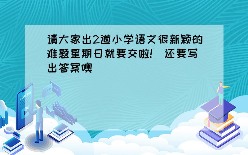 请大家出2道小学语文很新颖的难题星期日就要交啦!(还要写出答案噢)