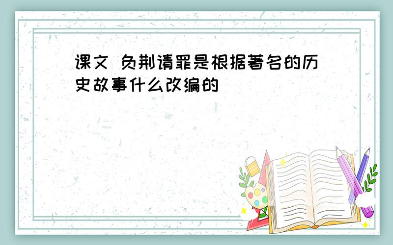 课文 负荆请罪是根据著名的历史故事什么改编的