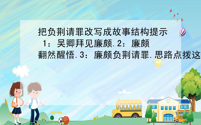 把负荆请罪改写成故事结构提示 1：吴卿拜见廉颇.2：廉颇翻然醒悟.3：廉颇负荆请罪.思路点拨这次写作的任务是将负荆请罪改写为故事,我们要在读懂原作的基础上进行改写,把故事的经过写