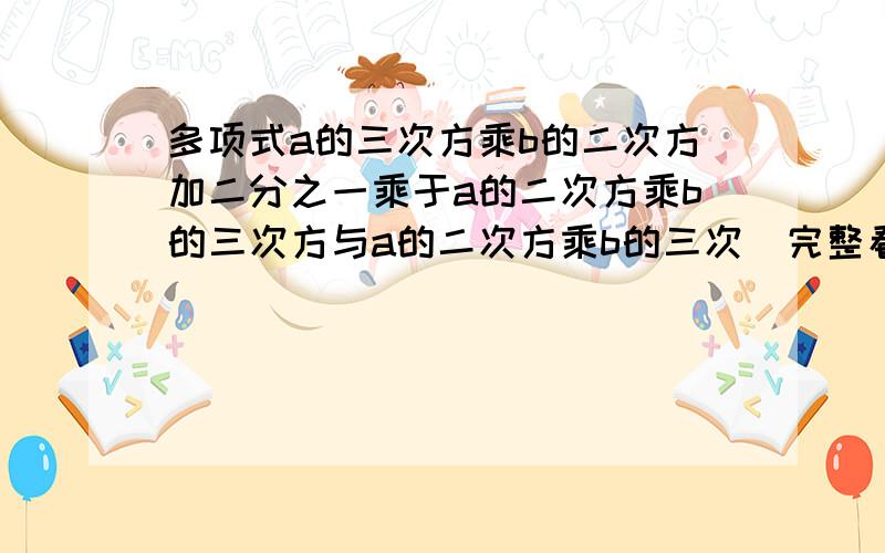 多项式a的三次方乘b的二次方加二分之一乘于a的二次方乘b的三次方与a的二次方乘b的三次（完整看补充）.多项式a的三次方乘b的二次方加二分之一乘于a的二次方乘b的三次方与a的二次方乘b的