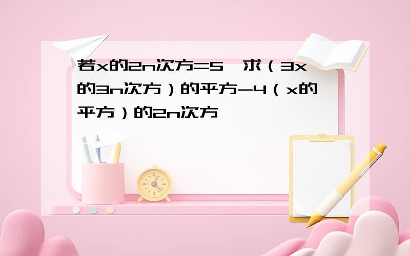 若x的2n次方=5,求（3x的3n次方）的平方-4（x的平方）的2n次方