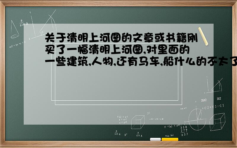 关于清明上河图的文章或书籍刚买了一幅清明上河图,对里面的一些建筑,人物,还有马车,船什么的不太了解,想找这方面的资料,要全面细致的讲解,请问有这方面的资料吗?不好意思没分了