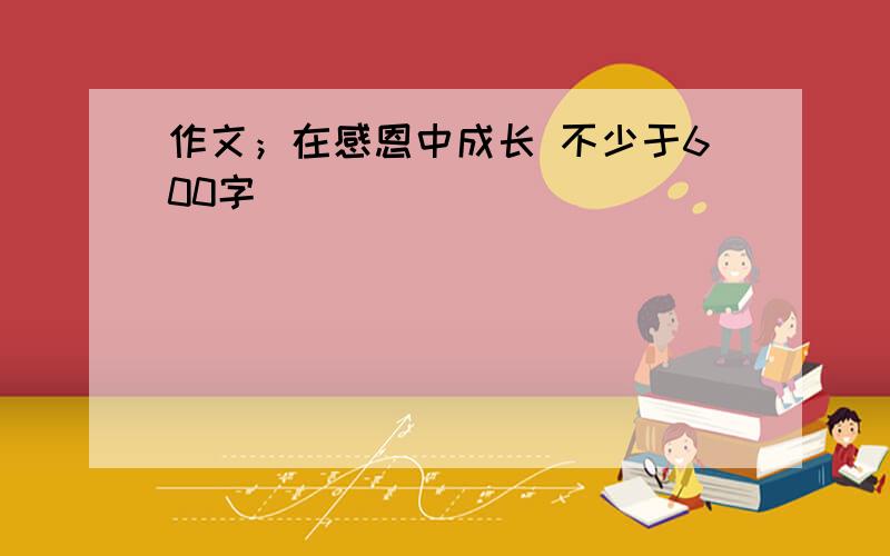 作文；在感恩中成长 不少于600字