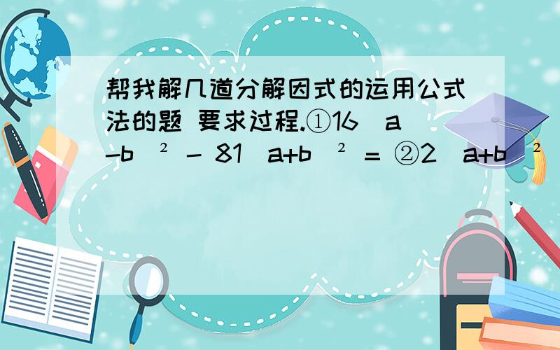 帮我解几道分解因式的运用公式法的题 要求过程.①16（a-b）² - 81（a+b）² = ②2（a+b）²  - 8（a-b）² =③（2a-3b）² - 4c² =