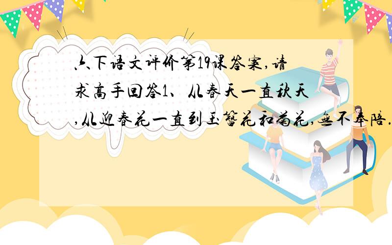 六下语文评价第19课答案,请求高手回答1、从春天一直秋天,从迎春花一直到玉簪花和菊花,无不奉陪.（改为肯定句,句意不变)2、这一点韧性,同院子里那些花比起来,不是显得非常可贵吗?（改为